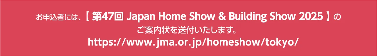 お申込者には、【 Japan Home & Building Show 2025 】のご案内状を送付いたします。