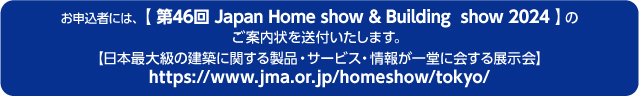 お申込者には、【 Japan Home & Building Show 2024 】のご案内状を送付いたします。